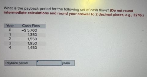 What is the payback period for the following set of cash flows? (Do not round
intermediate calculations and round your answer to 2 decimal places, e.g., 32.16.)
Year
01234
Cash Flow
-$ 5,700
1,350
1,550
1,950
1,450
Payback period
years