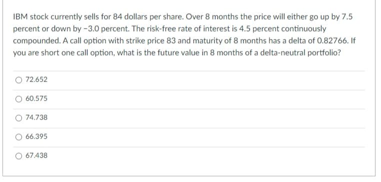 IBM stock currently sells for 84 dollars per share. Over 8 months the price will either go up by 7.5
percent or down by -3.0 percent. The risk-free rate of interest is 4.5 percent continuously
compounded. A call option with strike price 83 and maturity of 8 months has a delta of 0.82766. If
you are short one call option, what is the future value in 8 months of a delta-neutral portfolio?
72.652
O 60.575
O 74.738
O 66.395
67.438
