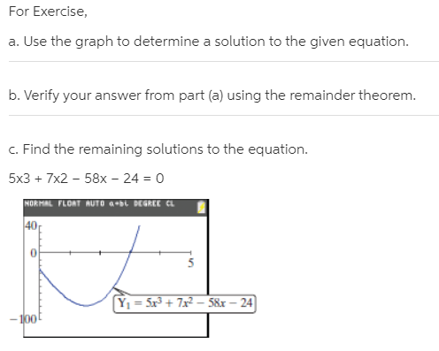 For Exercise,
a. Use the graph to determine a solution to the given equation.
b. Verify your answer from part (a) using the remainder theorem.
c. Find the remaining solutions to the equation.
5x3 + 7x2 – 58x – 24 = 0
NORMAL FLOAT AUTO aL DEGREE CL
40
Y1 = 5x³ + 7x² – 58x – 24
100
