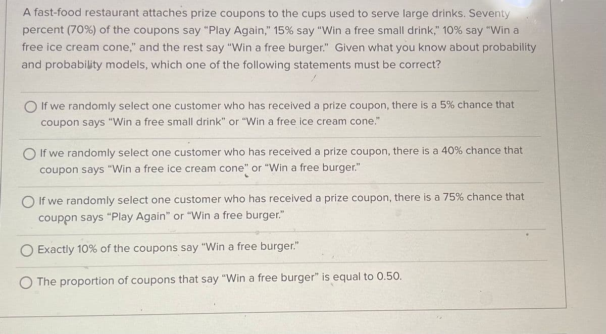 A fast-food restaurant attaches prize coupons to the cups used to serve large drinks. Seventy
percent (70%) of the coupons say "Play Again," 15% say "Win a free small drink," 10% say "Win a
free ice cream cone," and the rest say "Win a free burger." Given what you know about probability
and probability models, which one of the following statements must be correct?
O If we randomly select one customer who has received a prize coupon, there is a 5% chance that
coupon says "Win a free small drink" or "Win a free ice cream cone."
O If we randomly select one customer who has received a prize coupon, there is a 40% chance that
coupon says "Win a free ice cream cone" or "Win a free burger."
O If we randomly select one customer who has received a prize coupon, there is a 75% chance that
coupon says "Play Again" or "Win a free burger."
Exactly 10% of the coupons say "Win a free burger."
The proportion of coupons that say "Win a free burger" is equal to 0.50.