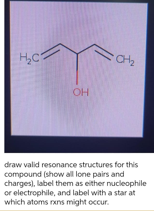 H,C
CH2
HO
draw valid resonance structures for this
compound (show all lone pairs and
charges), label them as either nucleophile
or electrophile, and label with a star at
which atoms rxns might occur.
