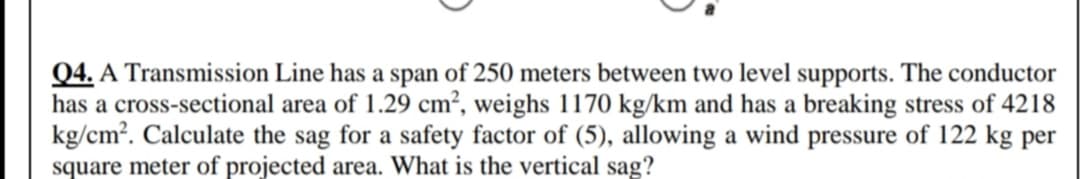 Q4. A Transmission Line has a span of 250 meters between two level supports. The conductor
has a cross-sectional area of 1.29 cm², weighs 1170 kg/km and has a breaking stress of 4218
kg/cm?. Calculate the sag for a safety factor of (5), allowing a wind pressure of 122 kg per
square meter of projected area. What is the vertical sag?
