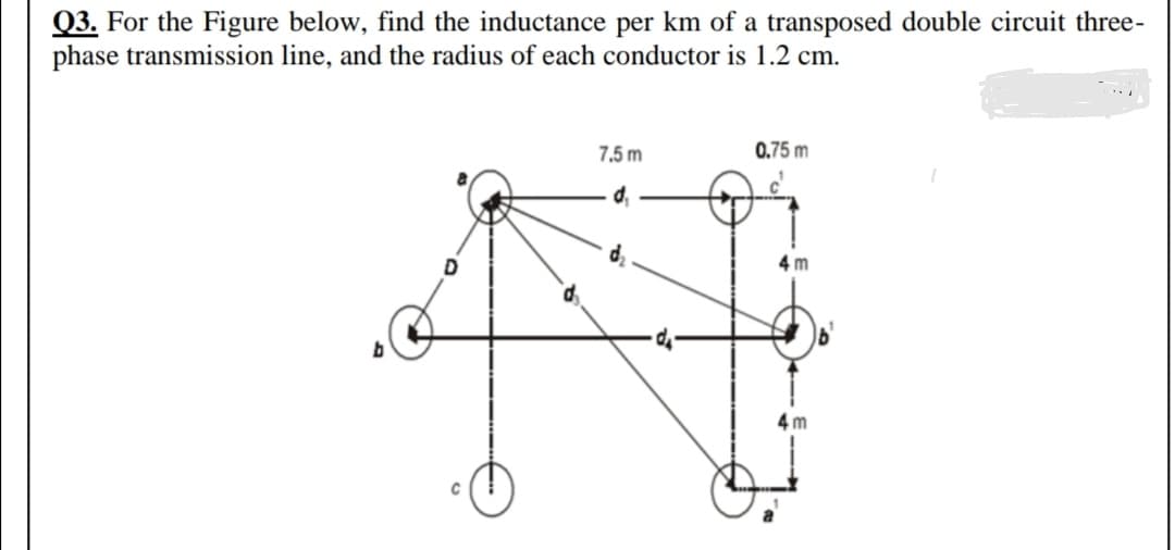 Q3. For the Figure below, find the inductance per km of a transposed double circuit three-
phase transmission line, and the radius of each conductor is 1.2 cm.
7,5 m
0.75 m
d,
4 m
4 m
