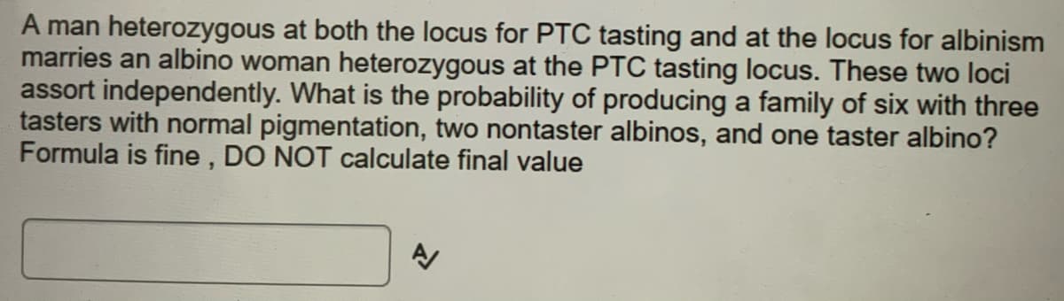 A man heterozygous at both the locus for PTC tasting and at the locus for albinism
marries an albino woman heterozygous at the PTC tasting locus. These two loci
assort independently. What is the probability of producing a family of six with three
tasters with normal pigmentation, two nontaster albinos, and one taster albino?
Formula is fine , DO NOT calculate final value
