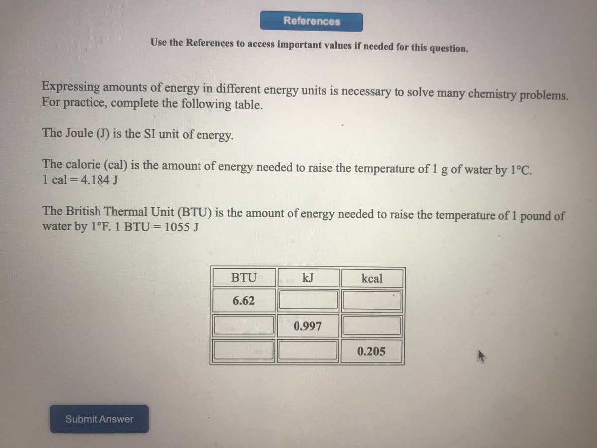 References
Use the References to access important values if needed for this question.
Expressing amounts of energy in different energy units is necessary to solve many chemistry problems.
For practice, complete the following table.
The Joule (J) is the SI unit of energy.
The calorie (cal) is the amount of energy needed to raise the temperature of 1 g of water by 1°C.
1 cal = 4.184 J
The British Thermal Unit (BTU) is the amount of energy needed to raise the temperature of 1 pound of
water by 1°F. 1 BTU = 1055 J
BTU
kJ
kcal
6.62
0.997
0.205
Submit Answer
