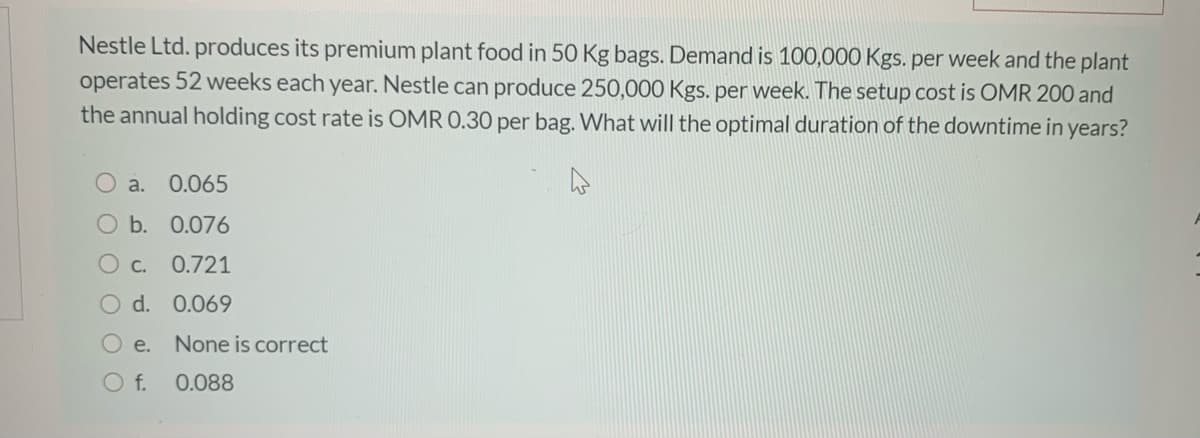 Nestle Ltd. produces its premium plant food in 50 Kg bags. Demand is 100,000 Kgs. per week and the plant
operates 52 weeks each year. Nestle can produce 250,000 Kgs. per week. The setup cost is OMR 200 and
the annual holding cost rate is OMR 0.30 per bag. What will the optimal duration of the downtime in years?
O a. 0.065
O b. 0.076
О с.
0.721
d. 0.069
O e.
None is correct
f.
0.088
