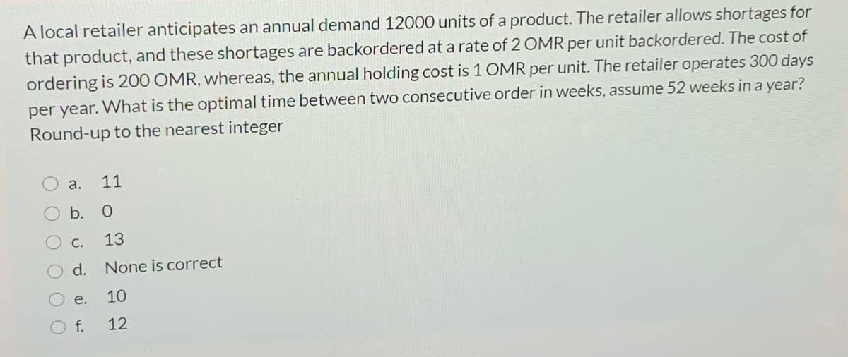 A local retailer anticipates an annual demand 12000 units of a product. The retailer allows shortages for
that product, and these shortages are backordered at a rate of 2 OMR per unit backordered. The cost of
ordering is 200 OMR, whereas, the annual holding cost is 1 OMR per unit. The retailer operates 300 days
per year. What is the optimal time between two consecutive order in weeks, assume 52 weeks in a year?
Round-up to the nearest integer
а.
11
b. О
C.
13
d.
None is correct
е.
10
f.
12
OO O
