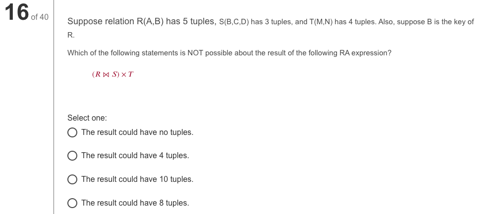 16 of 40
Suppose relation R(A,B) has 5 tuples, s(B,C,D) has 3 tuples, and T(M,N) has 4 tuples. Also, suppose B is the key of
R.
Which of the following statements is NOT possible about the result of the following RA expression?
(RA S) x T
Select one:
O The result could have no tuples.
The result could have 4 tuples.
O The result could have 10 tuples.
O The result could have 8 tuples.
