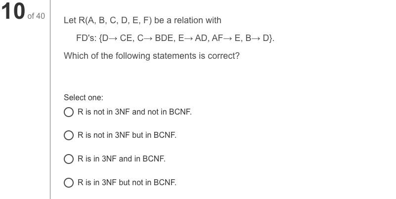 10 of 40
Let R(A, B, C, D, E, F) be a relation with
FD's: {D→ CE, C→ BDE, E→ AD, AF→ E, B→ D}.
Which of the following statements is correct?
Select one:
O R is not in 3NF and not in BCNF.
O Ris not in 3NF but in BCNF.
O Ris in 3NF and in BCNF.
O R is in 3NF but not in BCNF.
