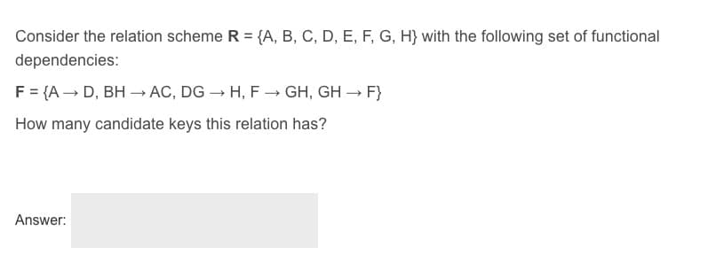 Consider the relation scheme R = {A, B, C, D, E, F, G, H} with the following set of functional
dependencies:
F = {A → D, BH –→ AC, DG → H, F -→ GH, GH – F}
How many candidate keys this relation has?
Answer:
