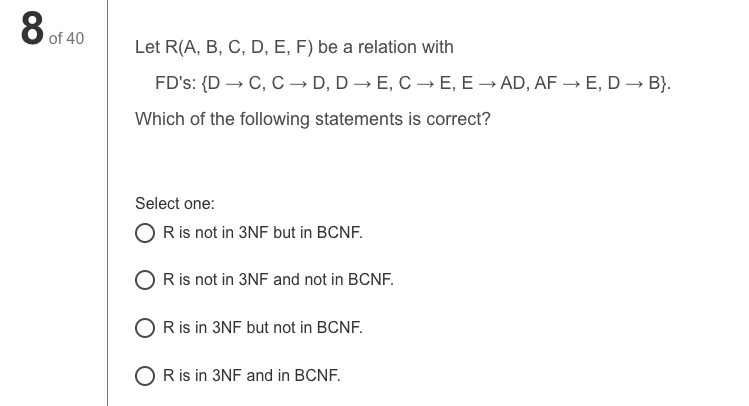 8 of 40
Let R(A, B, C, D, E, F) be a relation with
FD's: {D → C, C → D, D – E, C → E, E → AD, AF → E, D → B}.
Which of the following statements is correct?
Select one:
O R is not in 3NF but in BCNF.
Ris not in 3NF and not in BCNF.
O Ris in 3NF but not in BCNF.
O R is in 3NF and in BCNF.
