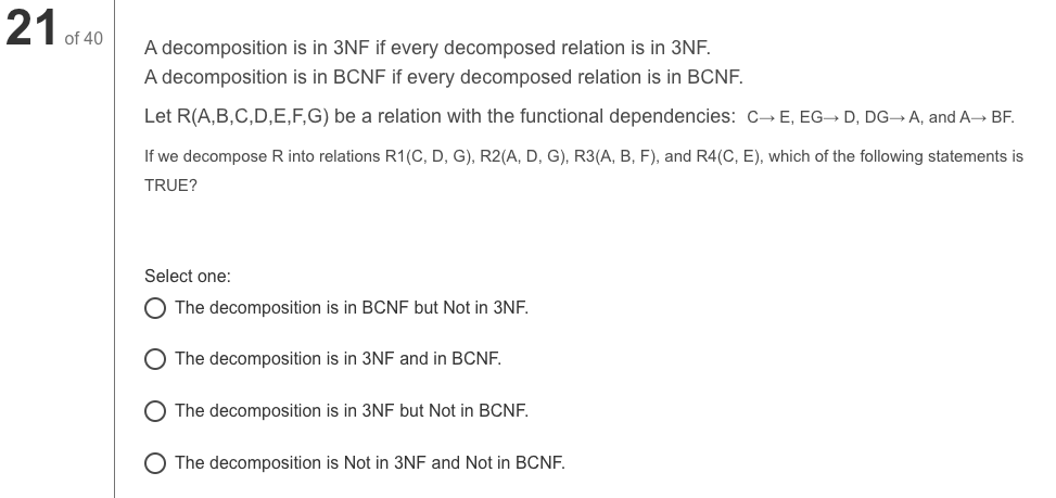 21.
of 40
A decomposition is in 3NF if every decomposed relation is in 3NF.
A decomposition is in BCNF if every decomposed relation is in BCNF.
Let R(A,B,C,D,E,F,G) be a relation with the functional dependencies: C→ E, EG→ D, DG-→A, and A→ BF.
If we decompose R into relations R1(C, D, G), R2(A, D, G), R3(A, B, F), and R4(C, E), which of the following statements is
TRUE?
Select one:
O The decomposition is in BCNF but Not in 3NF.
The decomposition is in 3NF and in BCNF.
The decomposition is in 3NF but Not in BCNF.
O The decomposition is Not in 3NF and Not in BCNF.

