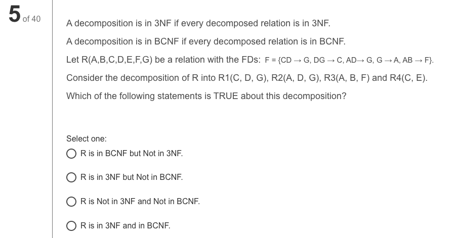 5 of 40
A decomposition is in 3NF if every decomposed relation is in 3NF.
A decomposition is in BCNF if every decomposed relation is in BCNF.
Let R(A,B,C,D,E,F,G) be a relation with the FDs: F = {CD → G, DG → C, AD→ G, G –→A, AB → F}.
Consider the decomposition of R into R1(C, D, G), R2(A, D, G), R3(A, B, F) and R4(C, E).
Which of the following statements is TRUE about this decomposition?
Select one:
O Ris in BCNF but Not in 3NF.
Ris in 3NF but Not in BCNF.
R is Not in 3NF and Not in BCNF.
O R is in 3NF and in BCNF.
