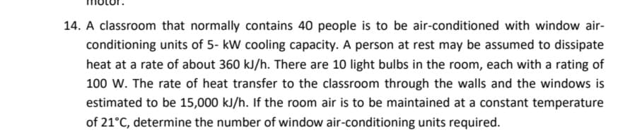 14. A classroom that normally contains 40 people is to be air-conditioned with window air-
conditioning units of 5- kW cooling capacity. A person at rest may be assumed to dissipate
heat at a rate of about 360 kJ/h. There are 10 light bulbs in the room, each with a rating of
100 W. The rate of heat transfer to the classroom through the walls and the windows is
estimated to be 15,000 kJ/h. If the room air is to be maintained at a constant temperature
of 21°C, determine the number of window air-conditioning units required.
