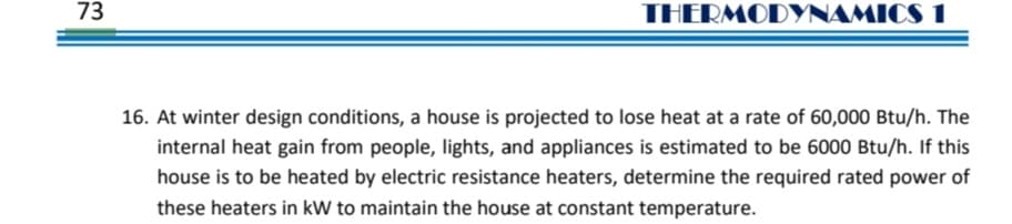 73
THERMODYNAMICS 1
16. At winter design conditions, a house is projected to lose heat at a rate of 60,000 Btu/h. The
internal heat gain from people, lights, and appliances is estimated to be 6000 Btu/h. If this
house is to be heated by electric resistance heaters, determine the required rated power of
these heaters in kW to maintain the house at constant temperature.
