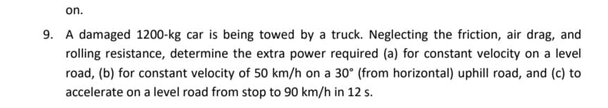 on.
9. A damaged 1200-kg car is being towed by a truck. Neglecting the friction, air drag, and
rolling resistance, determine the extra power required (a) for constant velocity on a level
road, (b) for constant velocity of 50 km/h on a 30° (from horizontal) uphill road, and (c) to
accelerate on a level road from stop to 90 km/h in 12 s.
