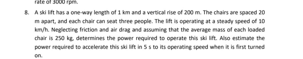 rate of 3000 rpm.
8. A ski lift has a one-way length of 1 km and a vertical rise of 200 m. The chairs are spaced 20
m apart, and each chair can seat three people. The lift is operating at a steady speed of 10
km/h. Neglecting friction and air drag and assuming that the average mass of each loaded
chair is 250 kg, determines the power required to operate this ski lift. Also estimate the
power required to accelerate this ski lift in 5 s to its operating speed when it is first turned
on.
