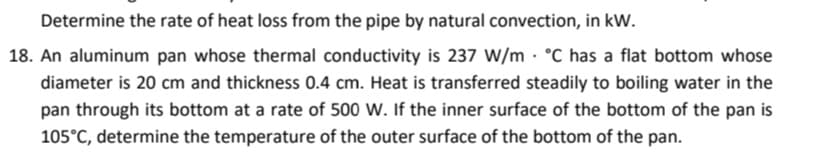 Determine the rate of heat loss from the pipe by natural convection, in kW.
18. An aluminum pan whose thermal conductivity is 237 W/m · °C has a flat bottom whose
diameter is 20 cm and thickness 0.4 cm. Heat is transferred steadily to boiling water in the
pan through its bottom at a rate of 500 W. If the inner surface of the bottom of the pan is
105°C, determine the temperature of the outer surface of the bottom of the pan.
