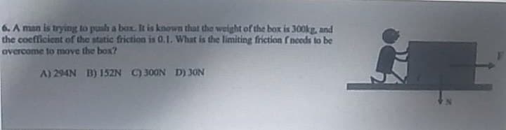 6. A man is trying to push a box. It is known that the weight of the box is 300kg, and
the coefficient of the static friction is 0.1. What is the limiting friction f needs to be
overcome to move the box?
A) 294N B) 152N C) 300N D) 30N