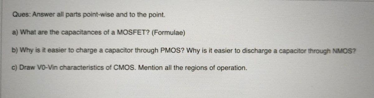 Ques: Answer all parts point-wise and to the point.
a) What are the capacitances of a MOSFET? (Formulae)
b) Why is it easier to charge a capacitor through PMOS? Why is it easier to discharge a capacitor through NMOS?
c) Draw VO-Vin characteristics of CMOS. Mention all the regions of operation.

