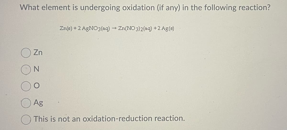 What element is undergoing oxidation (if any) in the following reaction?
Zn
Zn(s) + 2 AgNO3(aq) → Zn(NO3)2(aq) + 2 Ag(s)
Ag
This is not an oxidation-reduction reaction.