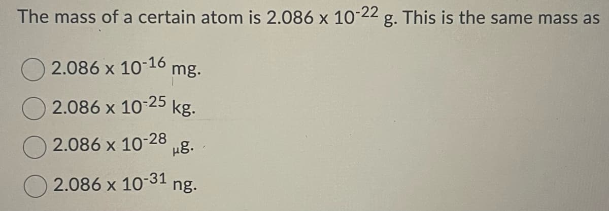 The mass of a certain atom is 2.086 x 10-22 g. This is the same mass as
2.086 x 10-16 mg.
2.086 x 10-25
kg.
2.086 x 10-28
μ8.
2.086 x 10-31 ng.
