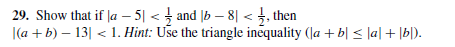 29. Show that if |a – 5| < } and |b – 8| <, then
|(a + b) – 13| < 1. Hint: Use the triangle inequality (Ja + b| < |a| + \b[).
