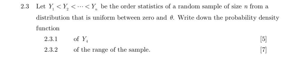 2.3 Let Y<<<Y be the order statistics of a random sample of size n from a
distribution that is uniform between zero and 0. Write down the probability density
function
2.3.1
of Y
2.3.2
of the range of the sample.