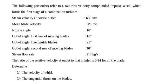 The following particulars refer to a two-row velocity-compounded impulse wheel which
forms the first stage of a combination turbine:
Steam velocity at nozzle outlet
: 630 m/s
Mean blade velocity
: 125 m/s
Nozzle angle
: 16°
Outlet angle, first row of moving blades
: 18°
Outlet angle, fixed guide blades
: 22°
Outlet angle, second row of moving blades
: 36°
Steam flow rate
:2.6 kg/s
The ratio of the relative velocity at outlet to that at inlet is 0.84 for all the blade.
Determine
(a) The velocity of whirl.
(b) The tangential thrust on the blades.
