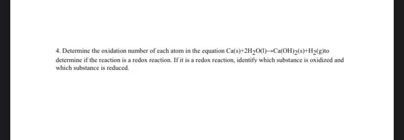 4. Determine the oxidation number of each atom in the equation Ca(s)+2H2O(1)¬Ca(OH)2(s)+H2(g)to
determine if the reaction is a redox reaction. If it is a redox reaction, identify which substance is oxidized and
which substance is reduced.
