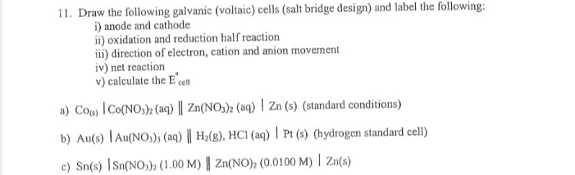 11. Draw the following galvanic (voltaic) cells (salt bridge design) and label the following:
i) anode and cathode
ii) oxidation and reduction half reaction
iii) direction of electron, cation and anion movement
iv) net reaction
v) calculate the E'cll
a) Cou |Co(NO;)2 (aq) || Zn(NO3)2 (aq) | Zn (s) (standard conditions)
b) Au(s) |Au(NO,); (aq) || H2(g), HCI (aq) | Pt (s) (hydrogen standard cell)
c) Sn(s) |Sn(NO,))2 (1.00 M) || Zn(NO)2 (0.0100 M) | Zn(s)
