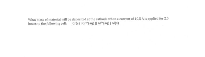 What mass of material will be deposited at the cathode when a current of 10.5 A is applied for 2.0
hours to the following cell:
Cr(s) | Cr² (aq) || Al*(aq) | Al(s)
