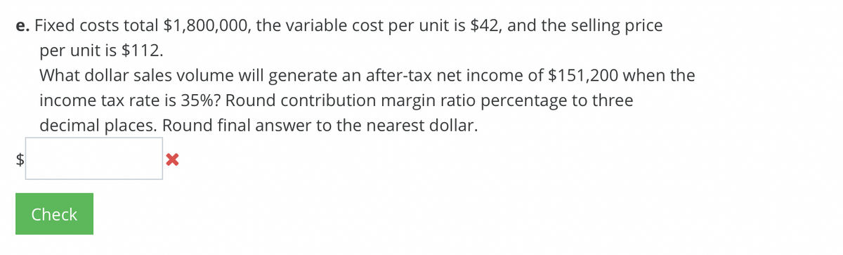 e. Fixed costs total $1,800,000, the variable cost per unit is $42, and the selling price
per unit is $112.
$
What dollar sales volume will generate an after-tax net income of $151,200 when the
income tax rate is 35%? Round contribution margin ratio percentage to three
decimal places. Round final answer to the nearest dollar.
Check