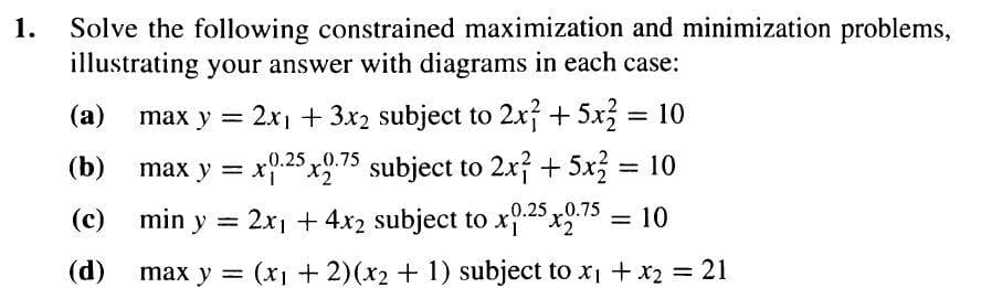 1.
Solve the following constrained maximization and minimization problems,
illustrating your answer with diagrams in each case:
(a)
(b)
(c)
(d)
max y = 2x₁ + 3x2 subject to 2x² + 5x2 = 10
max y = x0.25x2.75 subject to 2x² + 5x² = 10
min y = 2x₁ + 4x2 subject to x0.25x2.75
= 10
max y = (x + 2)(x2 + 1) subject to x₁ + x₂ = 21