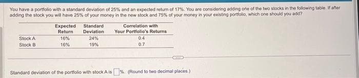 You have a portfolio with a standard deviation of 25% and an expected return of 17%. You are considering adding one of the two stocks in the following table. If after
adding the stock you will have 25% of your money in the new stock and 75% of your money in your existing portfolio, which one should you add?
Stock A
Stock B
Expected
Return
16%
16%
Standard
Deviation
24%
19%
Correlation with
Your Portfolio's Returns
0.4
0.7
Standard deviation of the portfolio with stock A is%. (Round to two decimal places.)