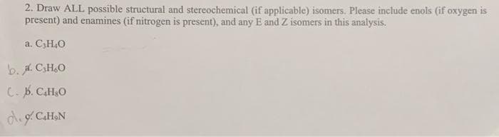 2. Draw ALL possible structural and stereochemical (if applicable) isomers. Please include enols (if oxygen is
present) and enamines (if nitrogen is present), and any E and Z isomers in this analysis.
a. C₂H4O
b. a. C₂H₂O
C. b. C4H₂O
C₂H₂N