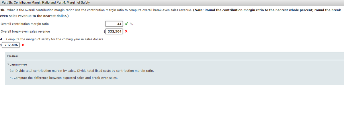 Part 3b: Contribution Margin Ratio and Part 4: Margin of Safety
3b. What is the overall contribution margin ratio? Use the contribution margin ratio to compute overall break-even sales revenue. (Note: Round the contribution margin ratio to the nearest whole percent; round the break-
even sales revenue to the nearest dollar.)
Overall contribution margin ratio
Overall break-even sales revenue
4. Compute the margin of safety for the coming year in sales dollars.
$ 237,496 X
Feedback
44
332,504
✓ %
X
✓ Check My Work
3b. Divide total contribution margin by sales. Divide total fixed costs by contribution margin ratio.
4. Compute the difference between expected sales and break-even sales.