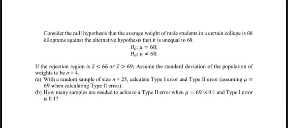Consider the null hypothesis that the average weight of male students in a certain college is 68
kilograms against the alternative hypothesis that it is unequal to 68.
Ho:=68;
Ha: 68.
If the rejection region is <66 or > 69; Assume the standard deviation of the population of
weights to be σ = 4.
(a) With a random sample of size n = 25, calculate Type I error and Type II error (assuming μ=
69 when calculating Type II error).
(b) How many samples are needed to achieve a Type II error when μ = 69 is 0.1 and Type I error
is 0.1?