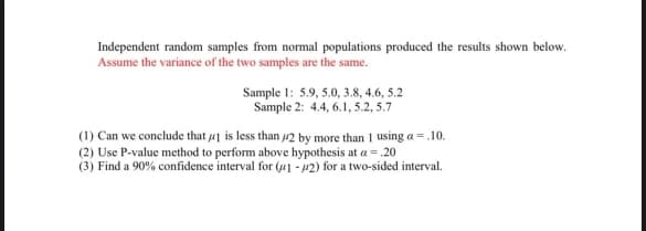 Independent random samples from normal populations produced the results shown below.
Assume the variance of the two samples are the same.
Sample 1: 5.9, 5.0, 3.8, 4.6, 5.2
Sample 2: 4.4, 6.1, 5.2, 5.7
(1) Can we conclude that 1 is less than 42 by more than 1 using a = .10.
(2) Use P-value method to perform above hypothesis at a = .20
(3) Find a 90% confidence interval for (1-2) for a two-sided interval.