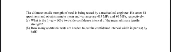 The ultimate tensile strength of steel is being tested by a mechanical engineer. He testes 81
specimens and obtains sample mean and variance are 415 MPa and 80 MPa, respectively.
(a) What is the 1-α=90% two-side confidence interval of the mean ultimate tensile
strength?
(b) How many additional tests are needed to cut the confidence interval width in part (a) by
half?