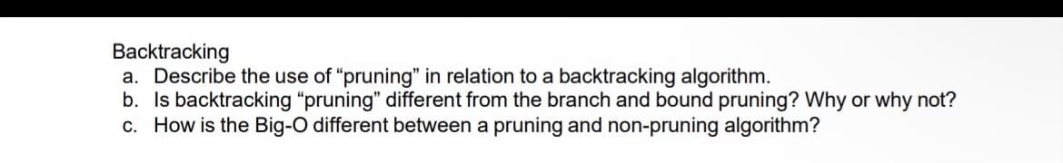 Backtracking
a. Describe the use of "pruning" in relation to a backtracking algorithm.
b. Is backtracking "pruning" different from the branch and bound pruning? Why or why not?
c. How is the Big-O different between a pruning and non-pruning algorithm?