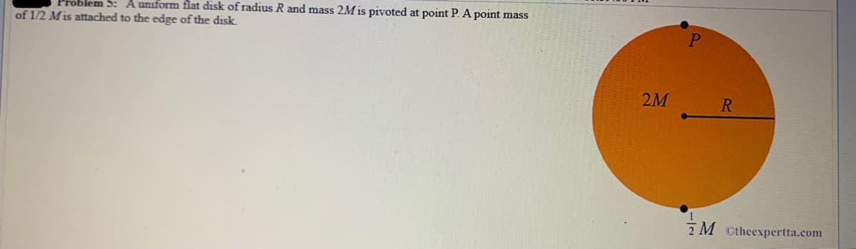 Problem 5: A uniform flat disk of radius R and mass 2M is pivoted at point P. A point mass
of 1/2 Mis attached to the edge of the disk
2M
R
2M ctheexpertta.com
