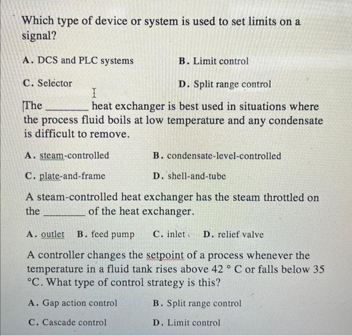 Which type of device or system is used to set limits on a
signal?
A. DCS and PLC systems
B. Limit control
C. Selector
D. Split range control
I
The
heat exchanger is best used in situations where
the process fluid boils at low temperature and any condensate
is difficult to remove.
A. steam-controlled
B. condensate-level-controlled
C. plate-and-frame
D. shell-and-tube
A steam-controlled heat exchanger has the steam throttled on
the
of the heat exchanger.
A. outlet B. feed pump C. inlet D. relief valve
A controller changes the setpoint of a process whenever the
temperature in a fluid tank rises above 42° C or falls below 35
°C. What type of control strategy is this?
A. Gap action control
C. Cascade control.
B. Split range control
D. Limit control