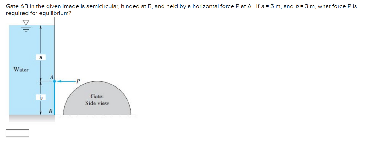 Gate AB in the given image is semicircular, hinged at B, and held by a horizontal force P at A. If a = 5 m, and b = 3 m, what force P is
required for equilibrium?
Water
b
B
P
Gate:
Side view