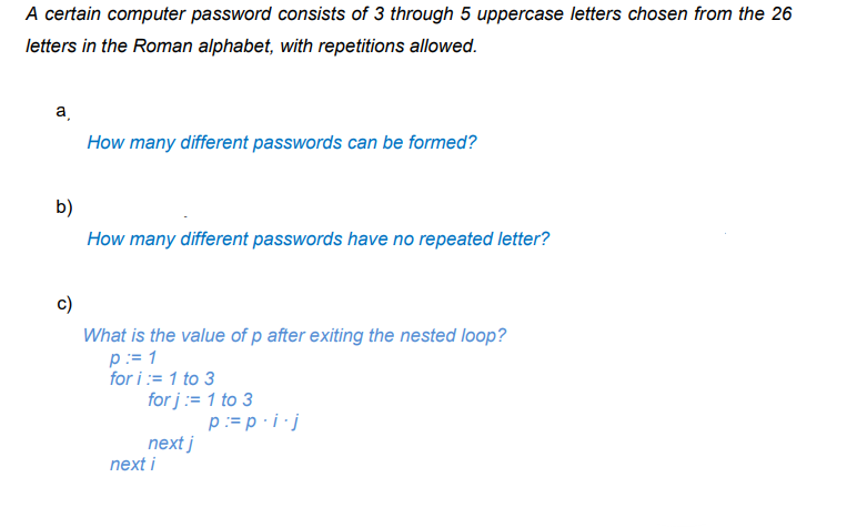 A certain computer password consists of 3 through 5 uppercase letters chosen from the 26
letters in the Roman alphabet, with repetitions allowed.
a,
How many different passwords can be formed?
b)
How many different passwords have no repeated letter?
c)
What is the value of p after exiting the nested loop?
p:= 1
for i:= 1 to 3
for j := 1 to 3
p:= p · i ·j
next j
next i
