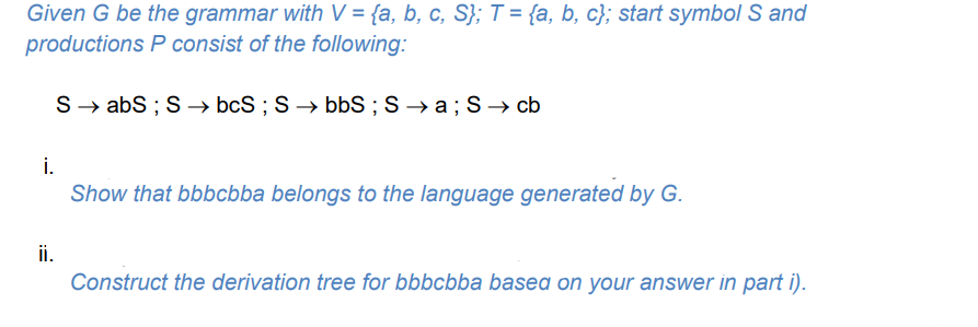 Given G be the grammar with V = {a, b, c, S}; T = {a, b, c}; start symbol S and
productions P consist of the following:
S→ abS ; S → bcS ; S → bbS ; S → a; S → cb
i.
Show that bbbcbba belongs to the language generated by G.
ii.
Construct the derivation tree for bbbcbba basea on your answer in part i).
