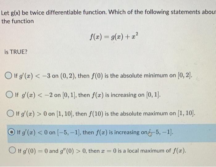 Let g(x) be twice differentiable function. Which of the following statements about
the function
is TRUE?
f(x) = g(x)+x²
If g'(x) <3 on (0, 2), then f(0) is the absolute minimum on [0,2].
If g'(x) <-2 on [0, 1], then f(x) is increasing on [0, 1].
If g'(x)>0 on [1, 10], then f(10) is the absolute maximum on [1, 10].
If g'(x) <0 on [-5, -1], then f(x) is increasing on-5, -1].
If g'(0) = 0 and g" (0) > 0, then x = 0 is a local maximum of f(x).
-
