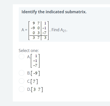 Identify the indicated submatrix.
9 7| 1
-9 0l-1
A =
Find A21-
0 3 -7
3 7 3
Select one:
O A.
O B[ -9]
O C[7]
O D[3 7]
