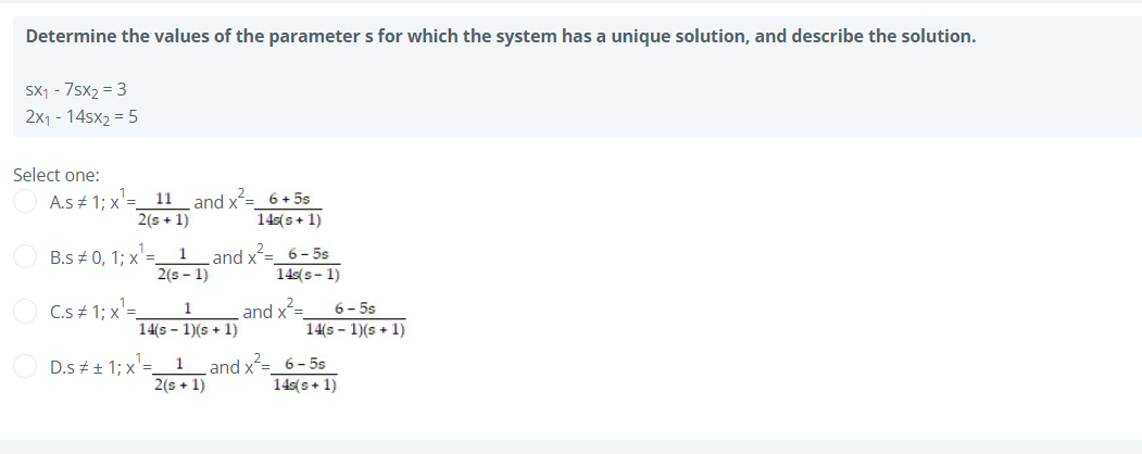 Determine the values of the parameter s for which the system has a unique solution, and describe the solution.
Sx1 - 7sx2 = 3
2x1 - 14sx2 = 5
Select one:
11_and x²= 6 + 5s
2(s + 1)
A.s 1; x'=
14s(s+ 1)
and x= 6-5s
2(s - 1)
B.s + 0, 1; x'=.
1
14s(s- 1)
C.s + 1; x'=
6- 5s
1
and x=
14(s - 1)(s + 1)
14(s – 1)(s + 1)
D.s # + 1; x'=
2(s + 1)
and x=_6- 5s
14s(s+ 1)
1
