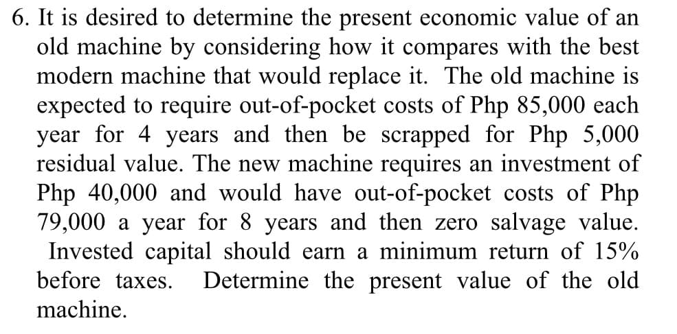 6. It is desired to determine the present economic value of an
old machine by considering how it compares with the best
modern machine that would replace it. The old machine is
expected to require out-of-pocket costs of Php 85,000 each
year for 4 years and then be scrapped for Php 5,000
residual value. The new machine requires an investment of
Php 40,000 and would have out-of-pocket costs of Php
79,000 a year for 8 years and then zero salvage value.
Invested capital should earn a minimum return of 15%
before taxes.
Determine the present value of the old
machine.
